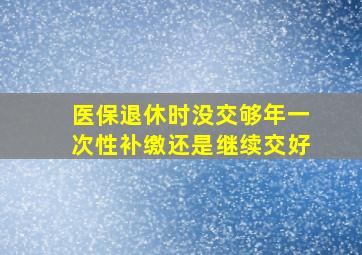 医保退休时没交够年一次性补缴还是继续交好