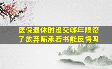 医保退休时没交够年限签了放弃陈承若书能反悔吗