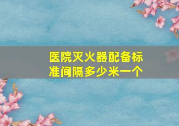 医院灭火器配备标准间隔多少米一个