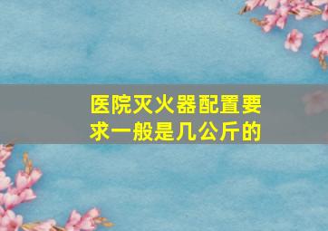 医院灭火器配置要求一般是几公斤的