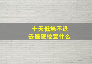 十天低烧不退去医院检查什么