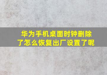 华为手机桌面时钟删除了怎么恢复出厂设置了呢