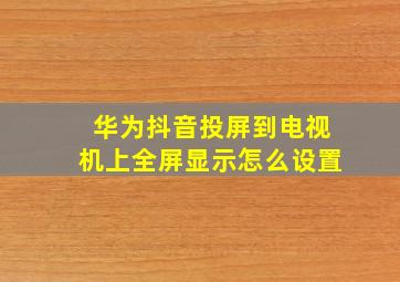 华为抖音投屏到电视机上全屏显示怎么设置