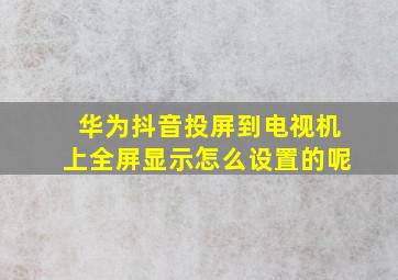 华为抖音投屏到电视机上全屏显示怎么设置的呢