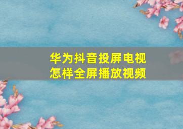 华为抖音投屏电视怎样全屏播放视频