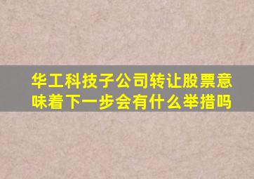 华工科技子公司转让股票意味着下一步会有什么举措吗