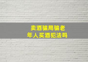 卖酒骗局骗老年人买酒犯法吗