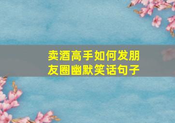 卖酒高手如何发朋友圈幽默笑话句子