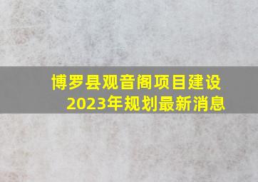 博罗县观音阁项目建设2023年规划最新消息