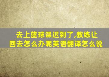 去上篮球课迟到了,教练让回去怎么办呢英语翻译怎么说