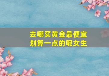 去哪买黄金最便宜划算一点的呢女生