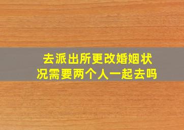 去派出所更改婚姻状况需要两个人一起去吗