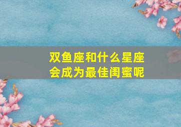 双鱼座和什么星座会成为最佳闺蜜呢