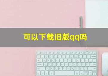 可以下载旧版qq吗