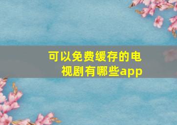 可以免费缓存的电视剧有哪些app