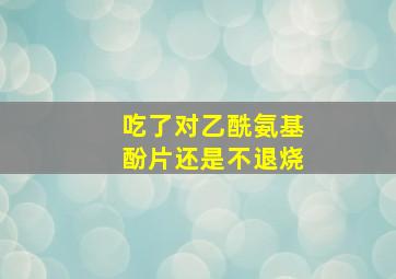 吃了对乙酰氨基酚片还是不退烧