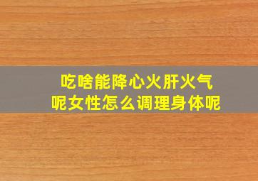 吃啥能降心火肝火气呢女性怎么调理身体呢