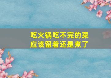 吃火锅吃不完的菜应该留着还是煮了