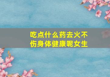 吃点什么药去火不伤身体健康呢女生