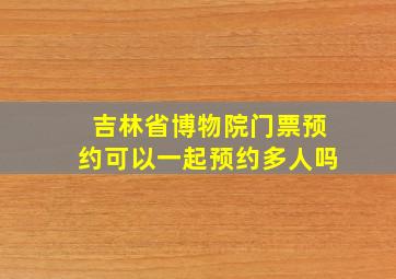 吉林省博物院门票预约可以一起预约多人吗