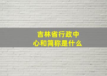 吉林省行政中心和简称是什么