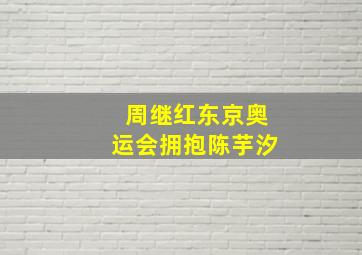 周继红东京奥运会拥抱陈芋汐