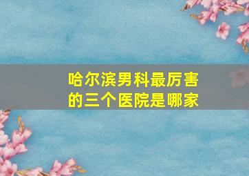 哈尔滨男科最厉害的三个医院是哪家