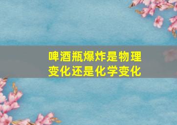 啤酒瓶爆炸是物理变化还是化学变化