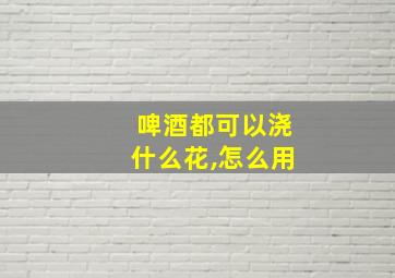 啤酒都可以浇什么花,怎么用