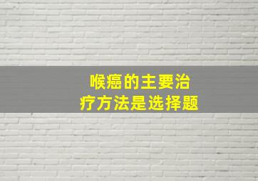 喉癌的主要治疗方法是选择题