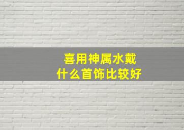 喜用神属水戴什么首饰比较好