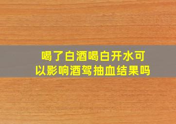 喝了白酒喝白开水可以影响酒驾抽血结果吗