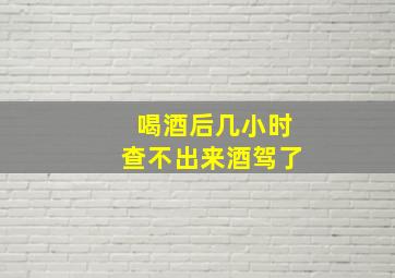 喝酒后几小时查不出来酒驾了