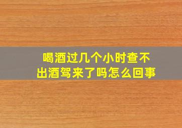 喝酒过几个小时查不出酒驾来了吗怎么回事