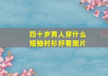 四十岁男人穿什么短袖衬衫好看图片