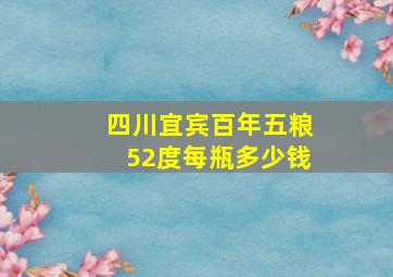 四川宜宾百年五粮52度每瓶多少钱