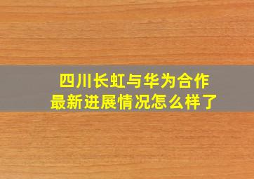 四川长虹与华为合作最新进展情况怎么样了