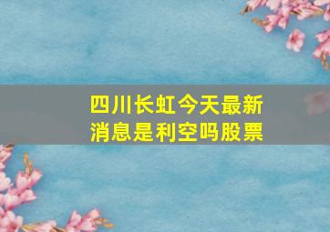 四川长虹今天最新消息是利空吗股票