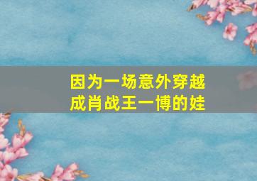 因为一场意外穿越成肖战王一博的娃