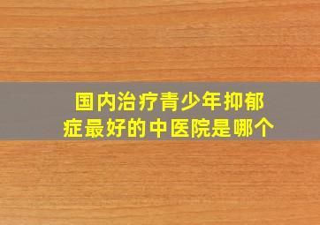 国内治疗青少年抑郁症最好的中医院是哪个