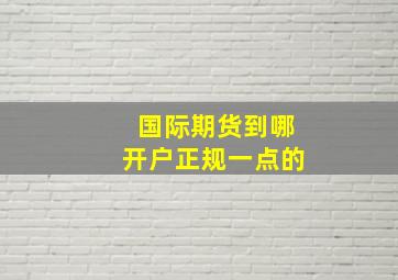 国际期货到哪开户正规一点的