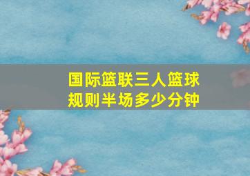 国际篮联三人篮球规则半场多少分钟