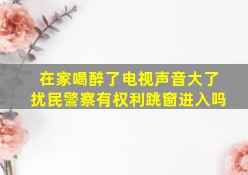 在家喝醉了电视声音大了扰民警察有权利跳窗进入吗