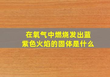 在氧气中燃烧发出蓝紫色火焰的固体是什么