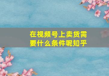 在视频号上卖货需要什么条件呢知乎