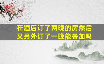 在酒店订了两晚的房然后又另外订了一晚能叠加吗