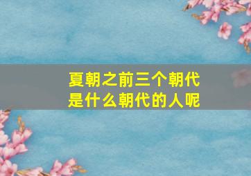 夏朝之前三个朝代是什么朝代的人呢