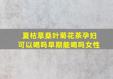 夏枯草桑叶菊花茶孕妇可以喝吗早期能喝吗女性