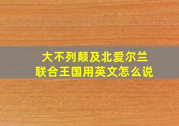 大不列颠及北爱尔兰联合王国用英文怎么说