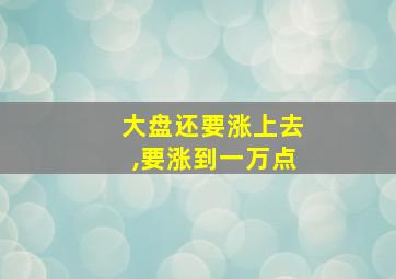 大盘还要涨上去,要涨到一万点